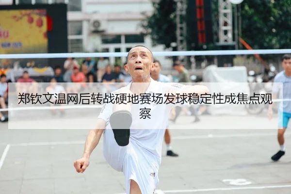 郑钦文温网后转战硬地赛场发球稳定性成焦点观察