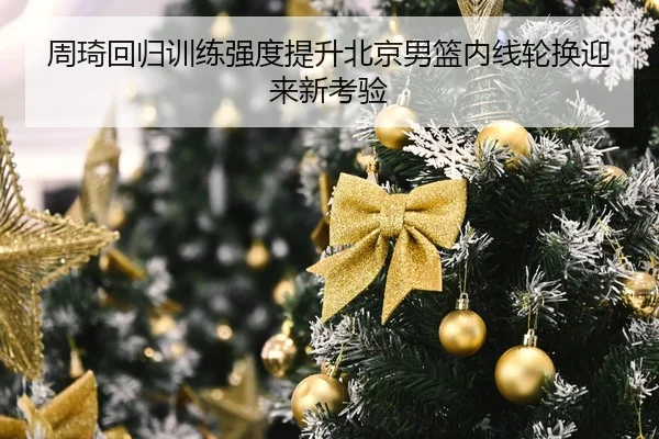周琦回归训练强度提升北京男篮内线轮换迎来新考验