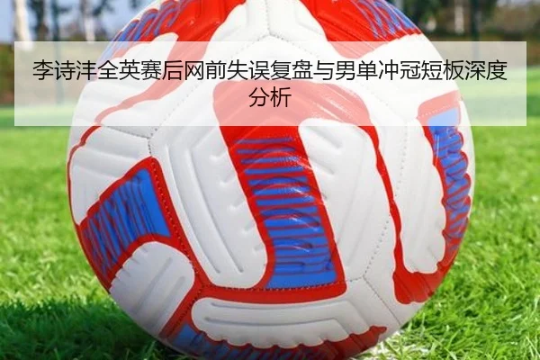 李诗沣全英赛后网前失误复盘与男单冲冠短板深度分析